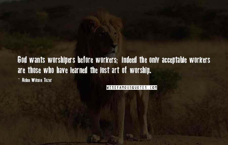 Aiden Wilson Tozer Quotes: God wants worshipers before workers; indeed the only acceptable workers are those who have learned the lost art of worship.