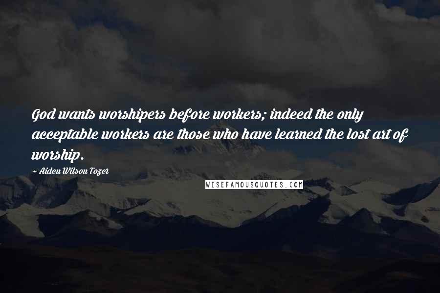 Aiden Wilson Tozer Quotes: God wants worshipers before workers; indeed the only acceptable workers are those who have learned the lost art of worship.