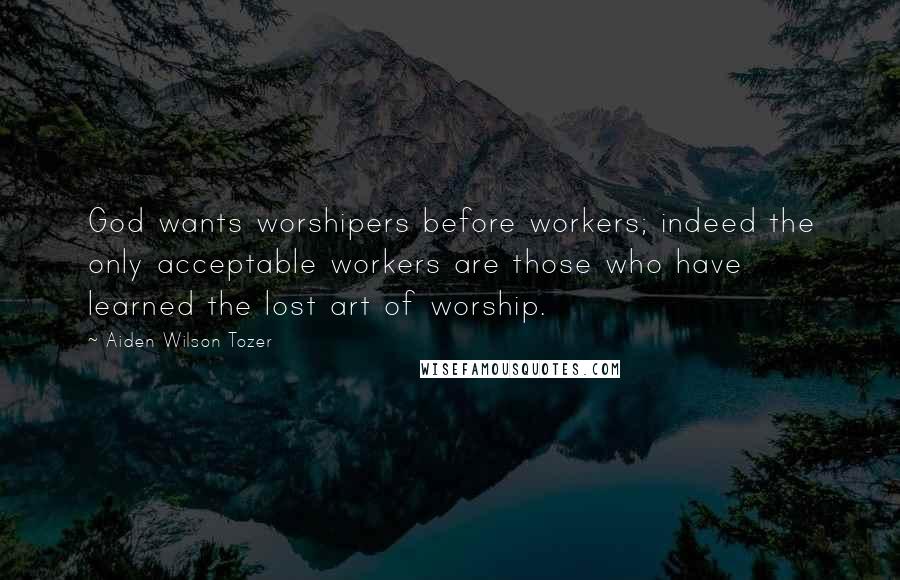 Aiden Wilson Tozer Quotes: God wants worshipers before workers; indeed the only acceptable workers are those who have learned the lost art of worship.