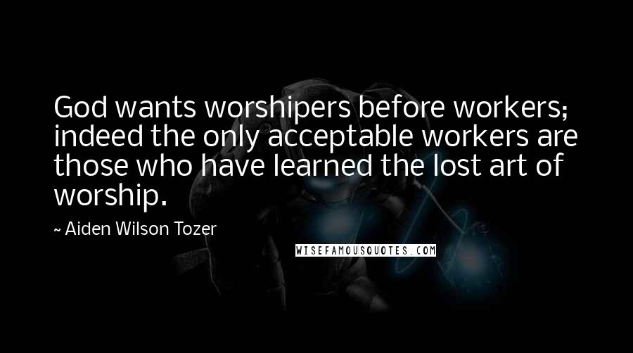 Aiden Wilson Tozer Quotes: God wants worshipers before workers; indeed the only acceptable workers are those who have learned the lost art of worship.