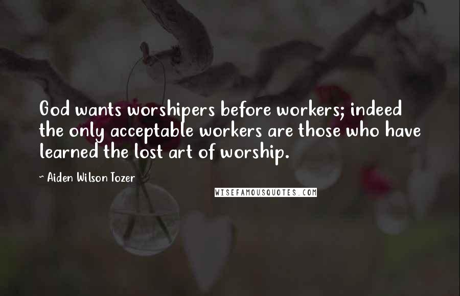 Aiden Wilson Tozer Quotes: God wants worshipers before workers; indeed the only acceptable workers are those who have learned the lost art of worship.