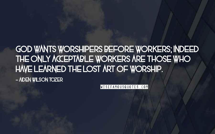 Aiden Wilson Tozer Quotes: God wants worshipers before workers; indeed the only acceptable workers are those who have learned the lost art of worship.