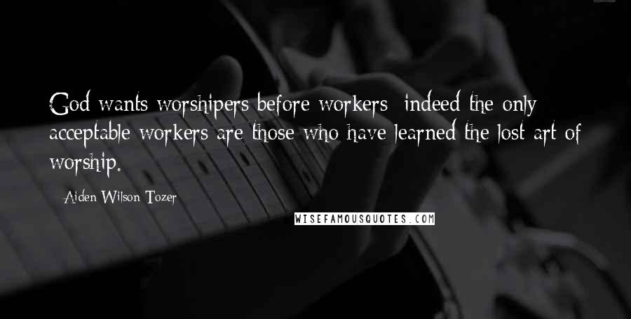 Aiden Wilson Tozer Quotes: God wants worshipers before workers; indeed the only acceptable workers are those who have learned the lost art of worship.