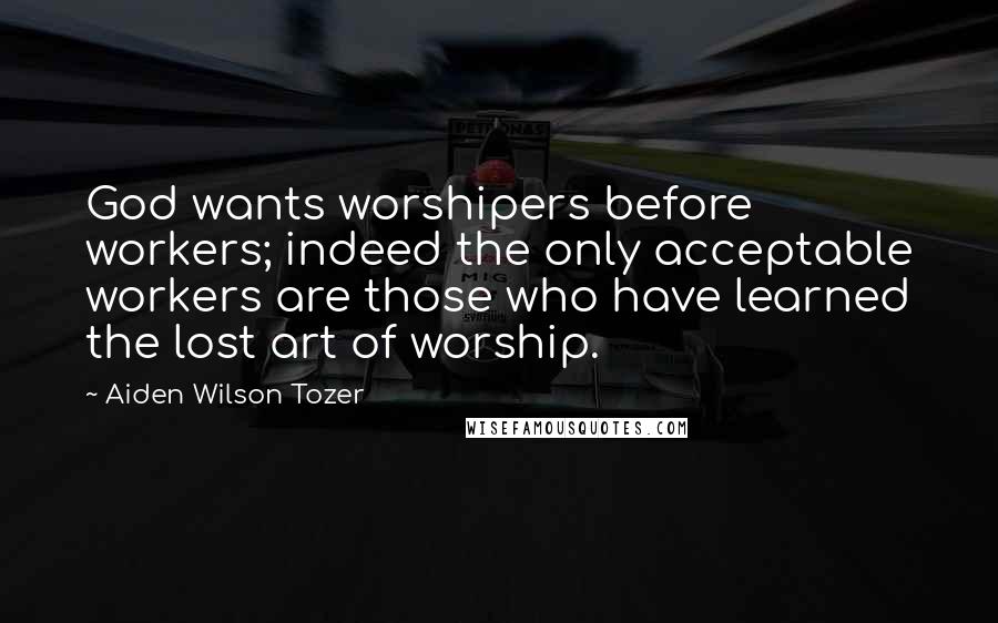 Aiden Wilson Tozer Quotes: God wants worshipers before workers; indeed the only acceptable workers are those who have learned the lost art of worship.