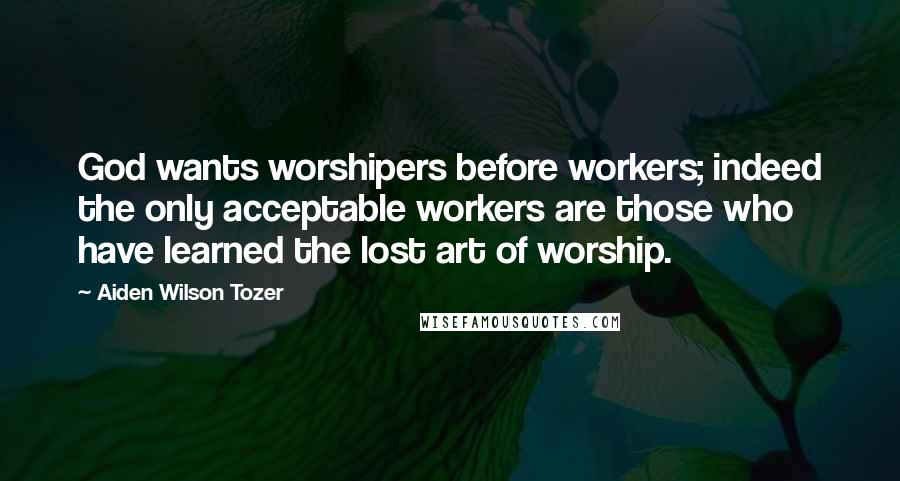 Aiden Wilson Tozer Quotes: God wants worshipers before workers; indeed the only acceptable workers are those who have learned the lost art of worship.