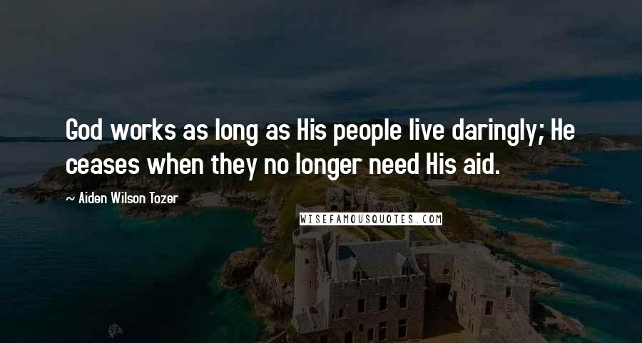 Aiden Wilson Tozer Quotes: God works as long as His people live daringly; He ceases when they no longer need His aid.