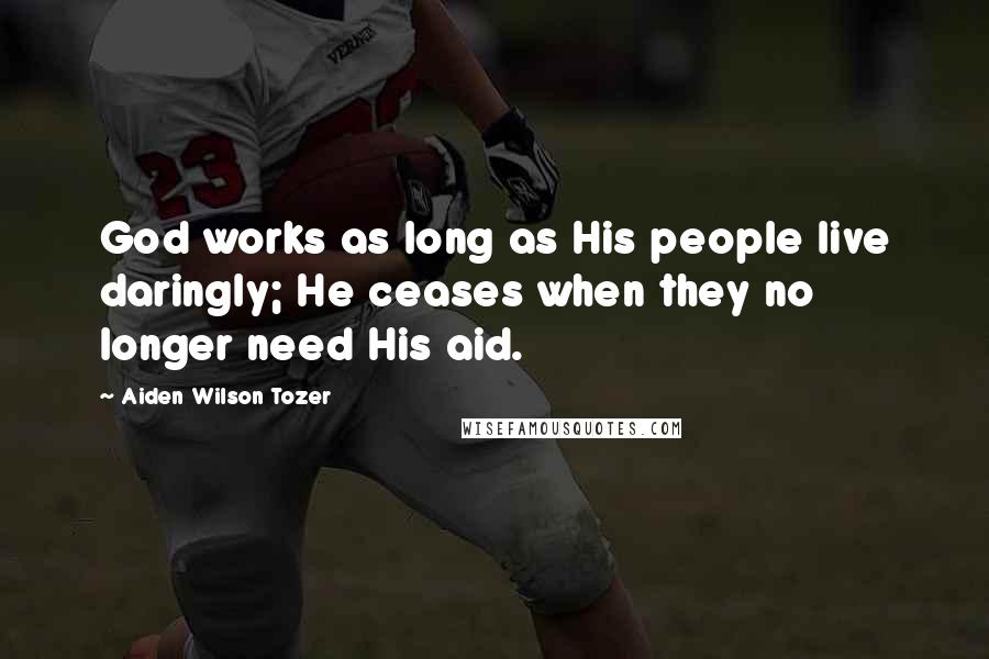 Aiden Wilson Tozer Quotes: God works as long as His people live daringly; He ceases when they no longer need His aid.
