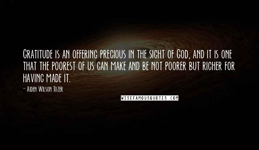 Aiden Wilson Tozer Quotes: Gratitude is an offering precious in the sight of God, and it is one that the poorest of us can make and be not poorer but richer for having made it.