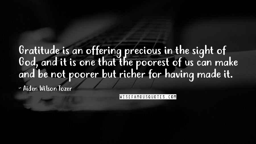 Aiden Wilson Tozer Quotes: Gratitude is an offering precious in the sight of God, and it is one that the poorest of us can make and be not poorer but richer for having made it.