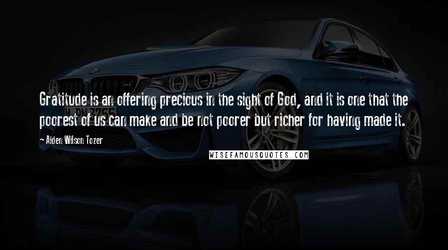 Aiden Wilson Tozer Quotes: Gratitude is an offering precious in the sight of God, and it is one that the poorest of us can make and be not poorer but richer for having made it.