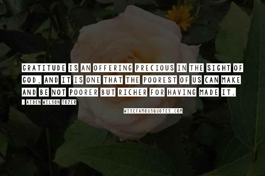 Aiden Wilson Tozer Quotes: Gratitude is an offering precious in the sight of God, and it is one that the poorest of us can make and be not poorer but richer for having made it.