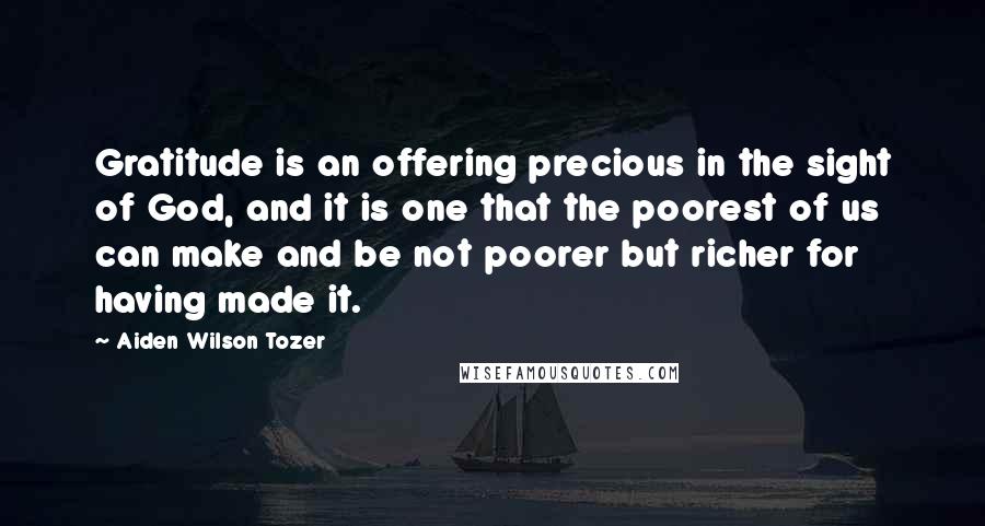 Aiden Wilson Tozer Quotes: Gratitude is an offering precious in the sight of God, and it is one that the poorest of us can make and be not poorer but richer for having made it.