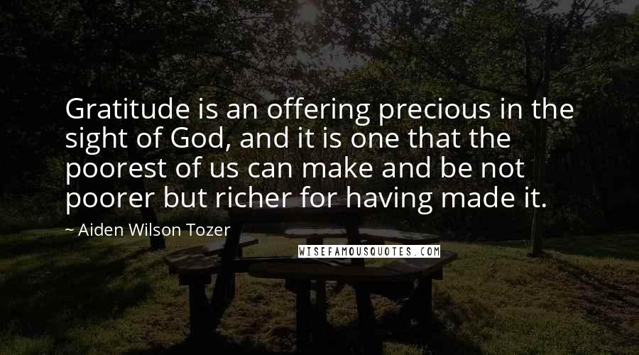 Aiden Wilson Tozer Quotes: Gratitude is an offering precious in the sight of God, and it is one that the poorest of us can make and be not poorer but richer for having made it.