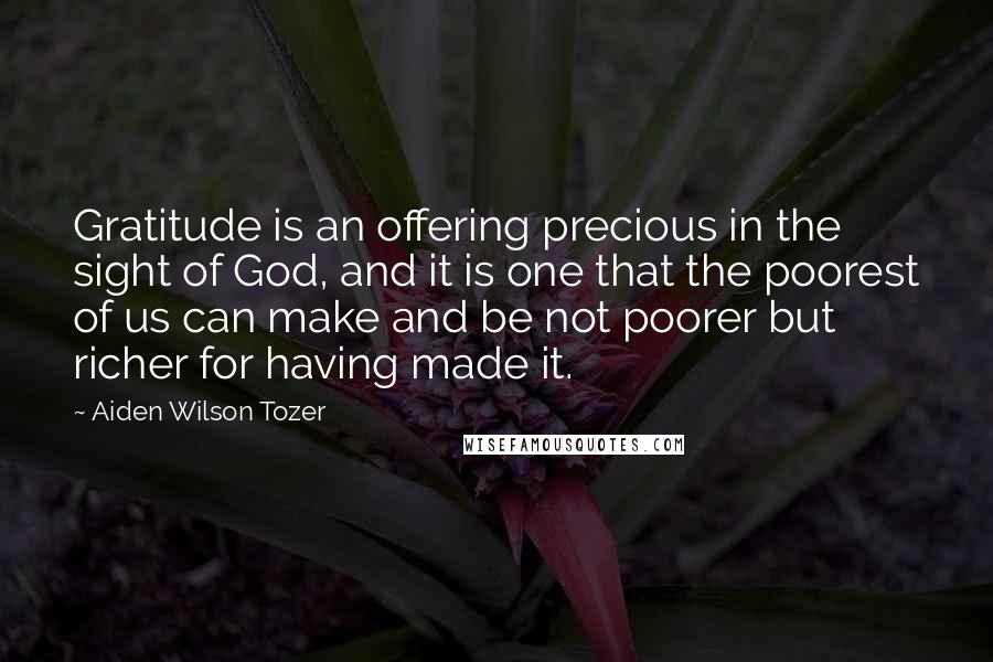 Aiden Wilson Tozer Quotes: Gratitude is an offering precious in the sight of God, and it is one that the poorest of us can make and be not poorer but richer for having made it.