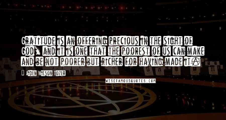 Aiden Wilson Tozer Quotes: Gratitude is an offering precious in the sight of God, and it is one that the poorest of us can make and be not poorer but richer for having made it.