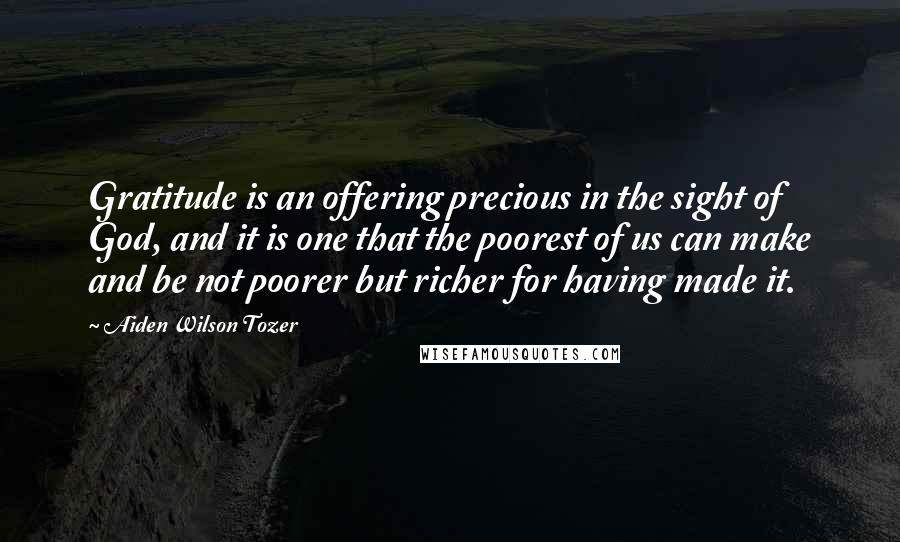 Aiden Wilson Tozer Quotes: Gratitude is an offering precious in the sight of God, and it is one that the poorest of us can make and be not poorer but richer for having made it.