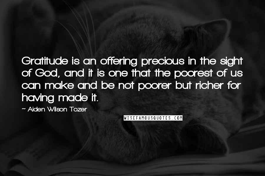 Aiden Wilson Tozer Quotes: Gratitude is an offering precious in the sight of God, and it is one that the poorest of us can make and be not poorer but richer for having made it.