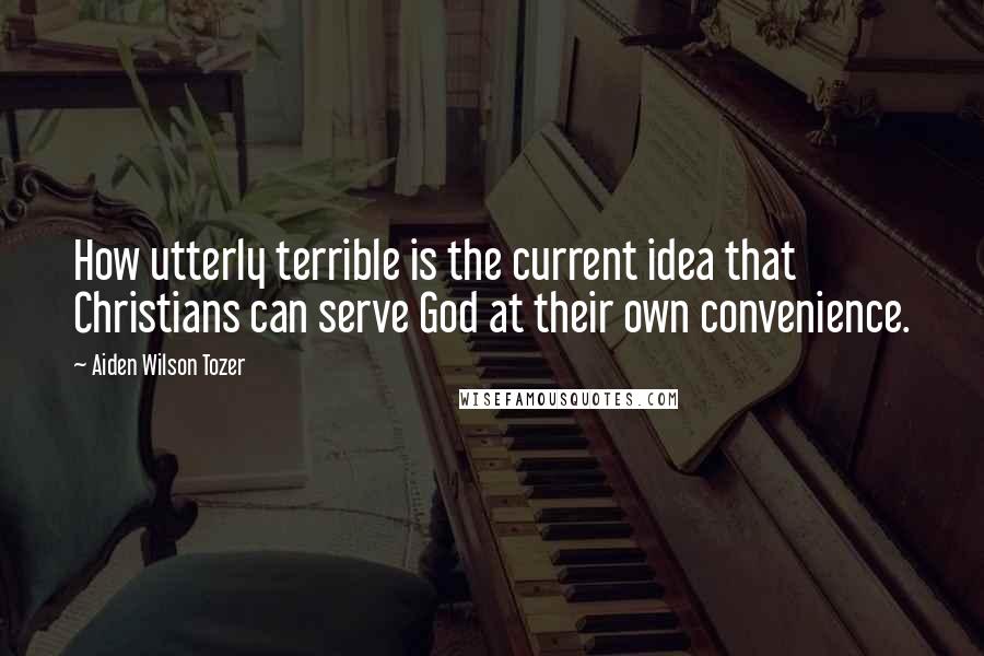 Aiden Wilson Tozer Quotes: How utterly terrible is the current idea that Christians can serve God at their own convenience.