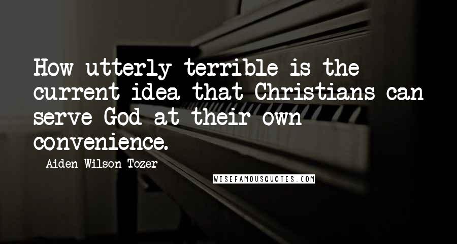 Aiden Wilson Tozer Quotes: How utterly terrible is the current idea that Christians can serve God at their own convenience.
