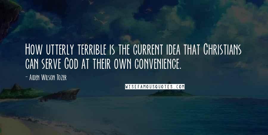 Aiden Wilson Tozer Quotes: How utterly terrible is the current idea that Christians can serve God at their own convenience.