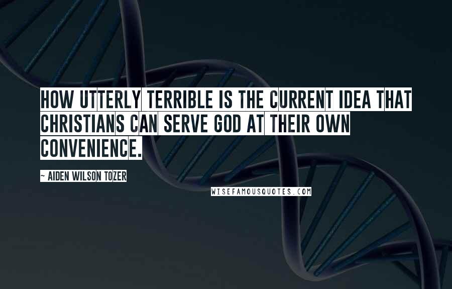 Aiden Wilson Tozer Quotes: How utterly terrible is the current idea that Christians can serve God at their own convenience.