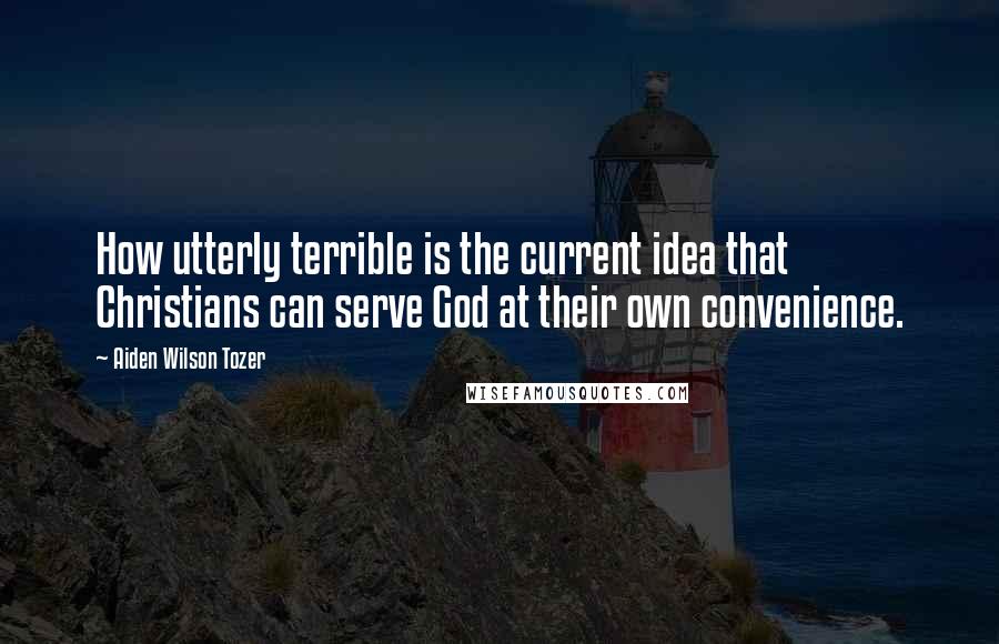 Aiden Wilson Tozer Quotes: How utterly terrible is the current idea that Christians can serve God at their own convenience.