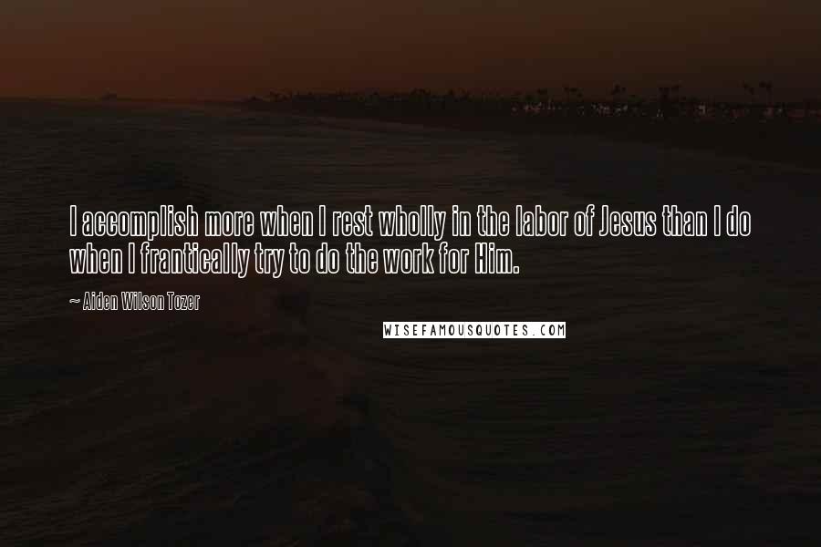 Aiden Wilson Tozer Quotes: I accomplish more when I rest wholly in the labor of Jesus than I do when I frantically try to do the work for Him.