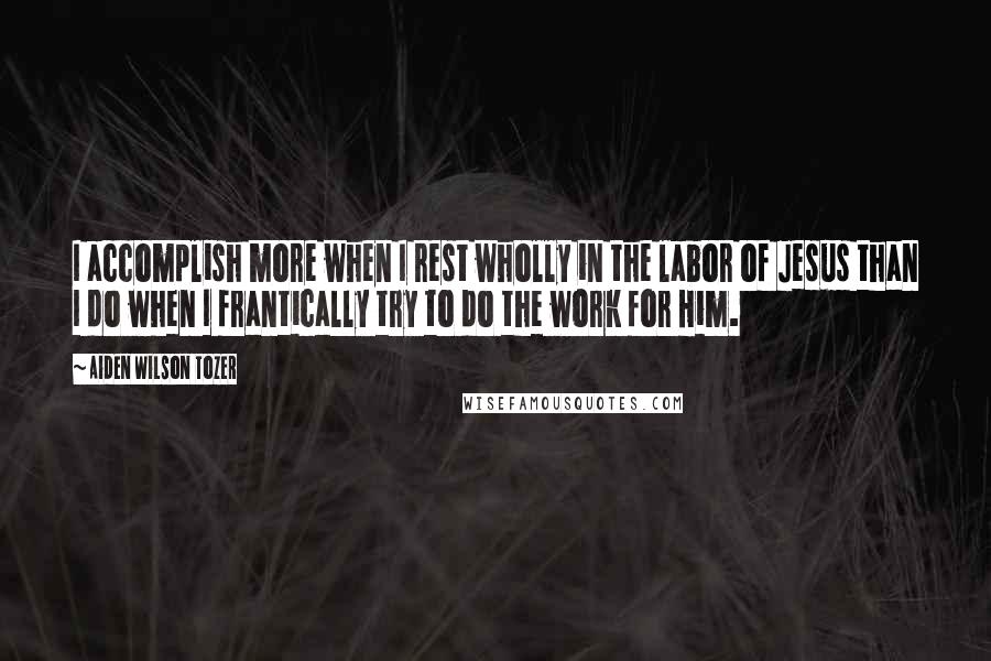 Aiden Wilson Tozer Quotes: I accomplish more when I rest wholly in the labor of Jesus than I do when I frantically try to do the work for Him.