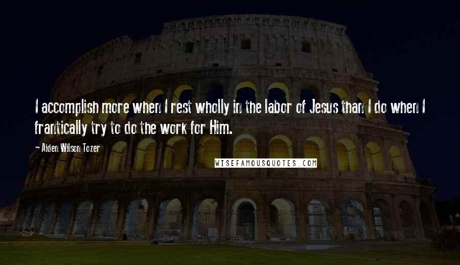 Aiden Wilson Tozer Quotes: I accomplish more when I rest wholly in the labor of Jesus than I do when I frantically try to do the work for Him.