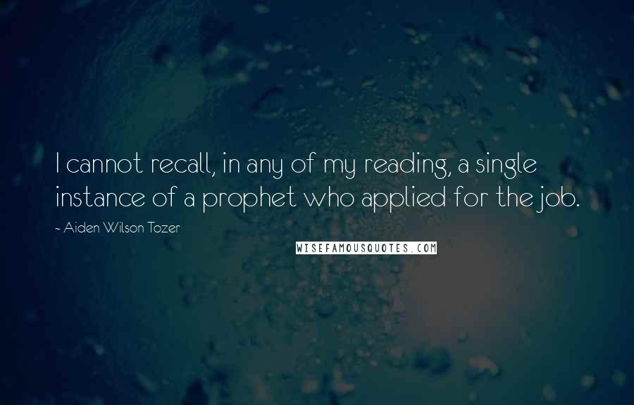Aiden Wilson Tozer Quotes: I cannot recall, in any of my reading, a single instance of a prophet who applied for the job.