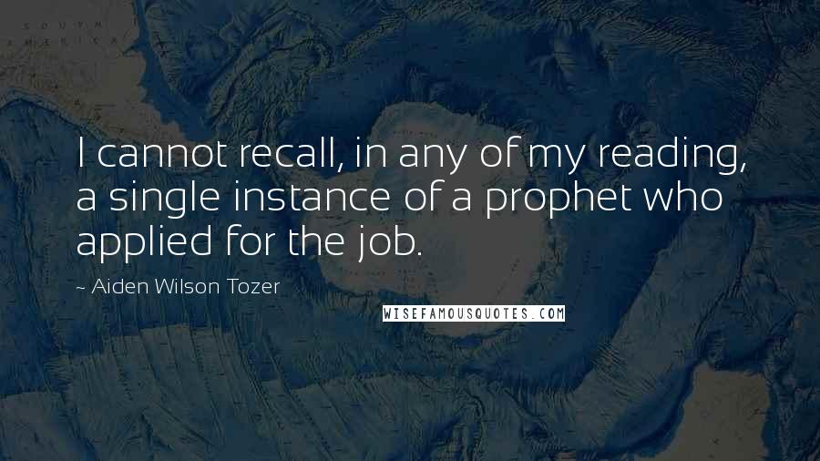 Aiden Wilson Tozer Quotes: I cannot recall, in any of my reading, a single instance of a prophet who applied for the job.