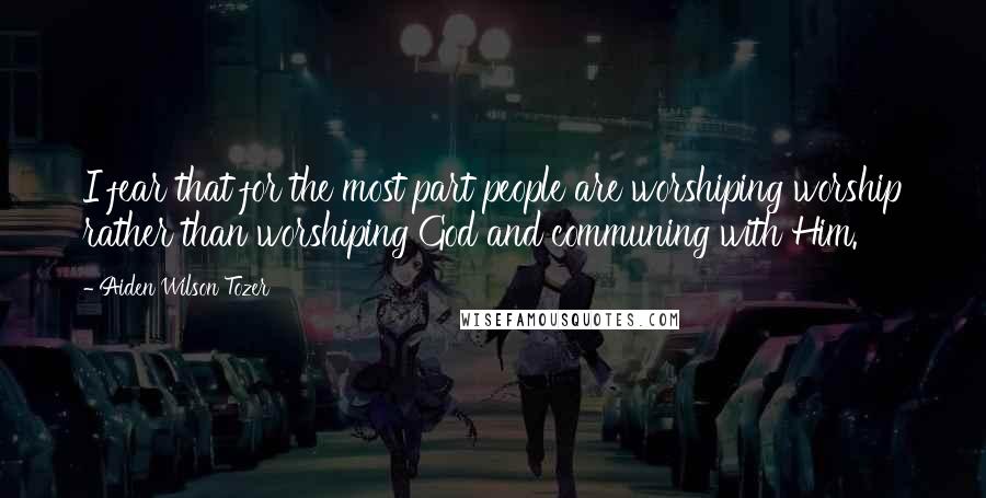 Aiden Wilson Tozer Quotes: I fear that for the most part people are worshiping worship rather than worshiping God and communing with Him.