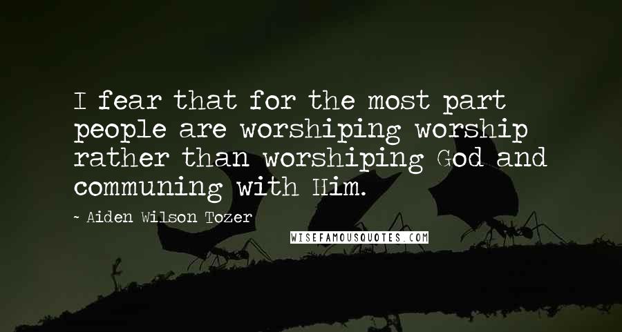 Aiden Wilson Tozer Quotes: I fear that for the most part people are worshiping worship rather than worshiping God and communing with Him.