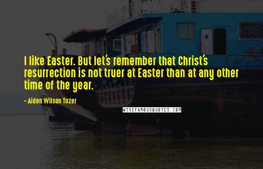 Aiden Wilson Tozer Quotes: I like Easter. But let's remember that Christ's resurrection is not truer at Easter than at any other time of the year.