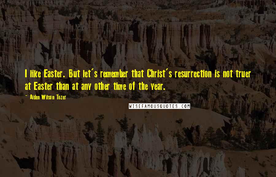 Aiden Wilson Tozer Quotes: I like Easter. But let's remember that Christ's resurrection is not truer at Easter than at any other time of the year.