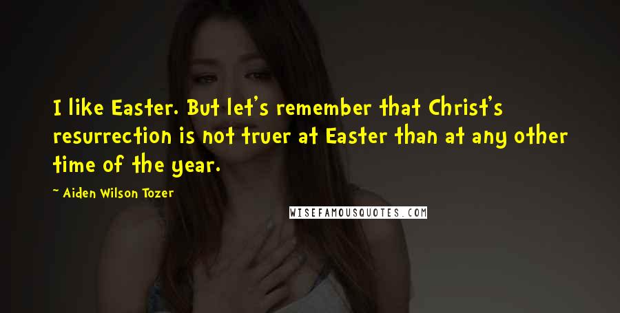 Aiden Wilson Tozer Quotes: I like Easter. But let's remember that Christ's resurrection is not truer at Easter than at any other time of the year.