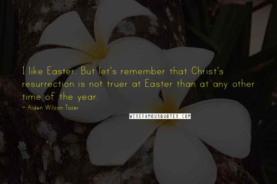 Aiden Wilson Tozer Quotes: I like Easter. But let's remember that Christ's resurrection is not truer at Easter than at any other time of the year.