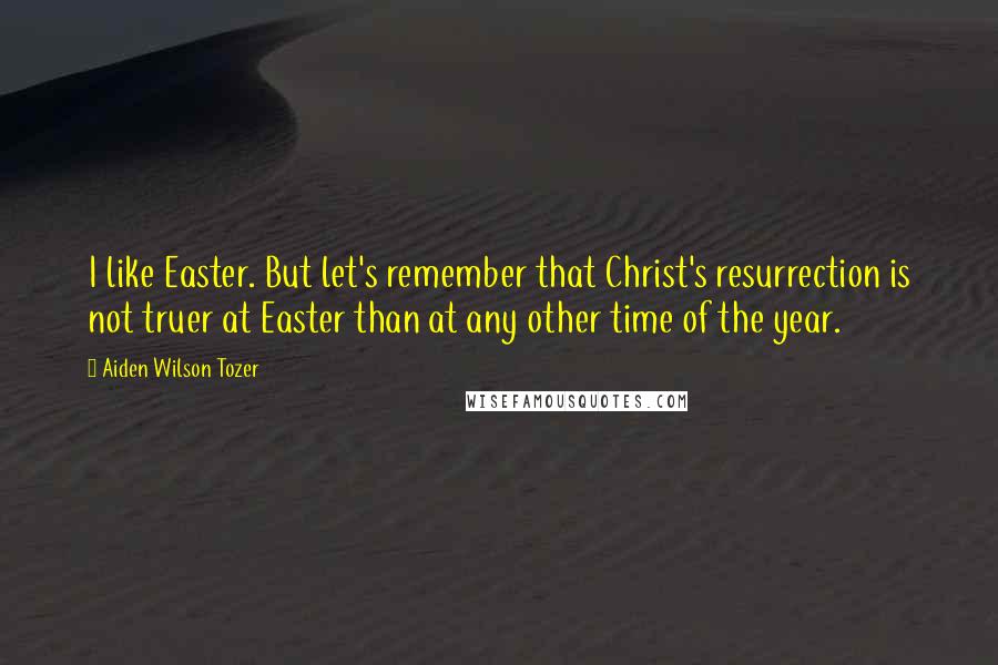 Aiden Wilson Tozer Quotes: I like Easter. But let's remember that Christ's resurrection is not truer at Easter than at any other time of the year.