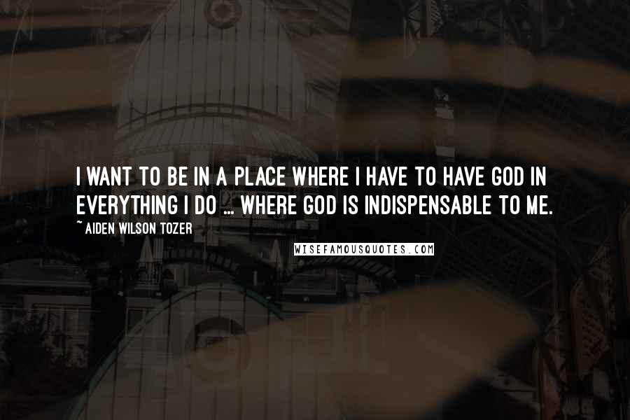 Aiden Wilson Tozer Quotes: I want to be in a place where I have to have God in everything I do ... where God is indispensable to me.