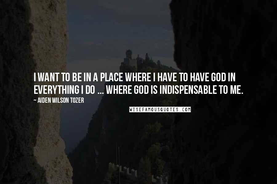 Aiden Wilson Tozer Quotes: I want to be in a place where I have to have God in everything I do ... where God is indispensable to me.