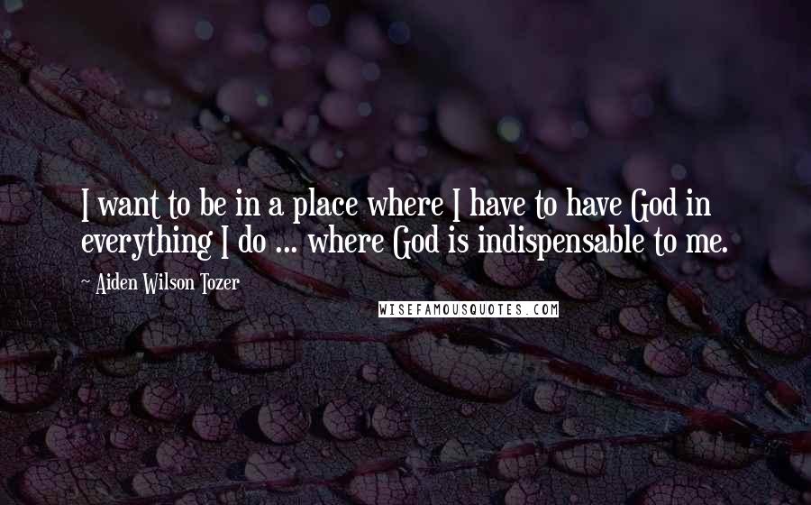 Aiden Wilson Tozer Quotes: I want to be in a place where I have to have God in everything I do ... where God is indispensable to me.