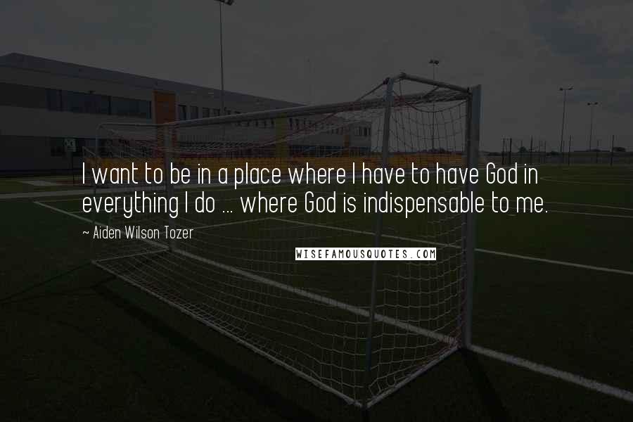 Aiden Wilson Tozer Quotes: I want to be in a place where I have to have God in everything I do ... where God is indispensable to me.