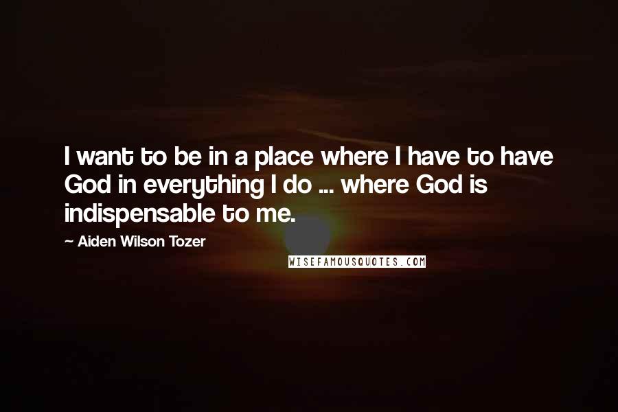 Aiden Wilson Tozer Quotes: I want to be in a place where I have to have God in everything I do ... where God is indispensable to me.