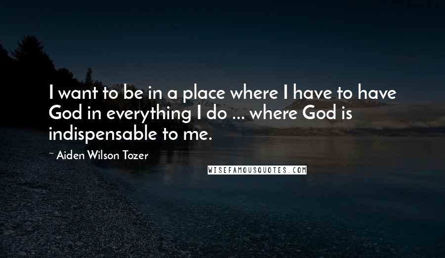 Aiden Wilson Tozer Quotes: I want to be in a place where I have to have God in everything I do ... where God is indispensable to me.