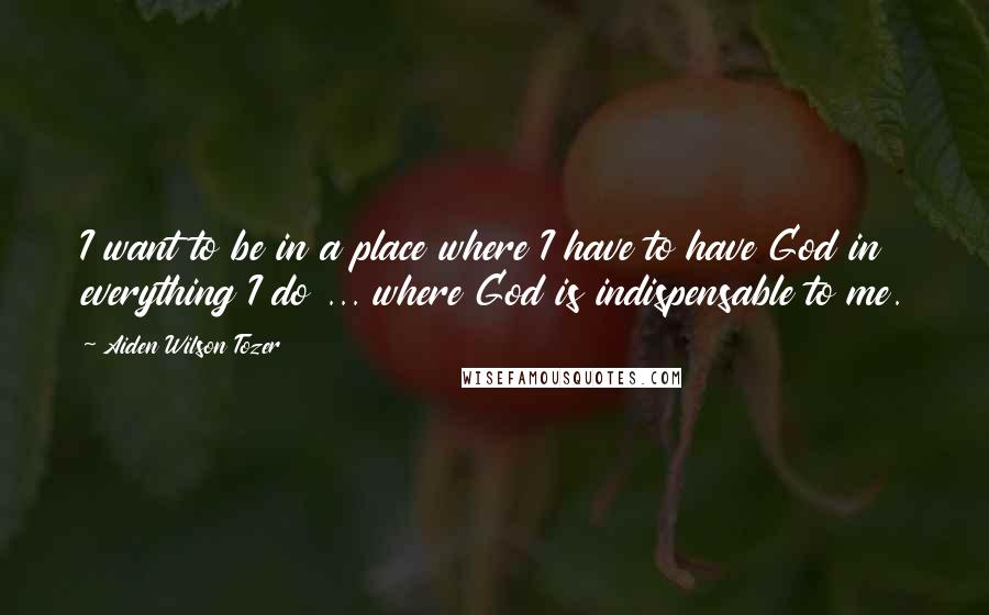 Aiden Wilson Tozer Quotes: I want to be in a place where I have to have God in everything I do ... where God is indispensable to me.