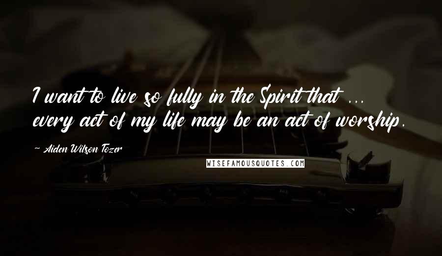 Aiden Wilson Tozer Quotes: I want to live so fully in the Spirit that ... every act of my life may be an act of worship.