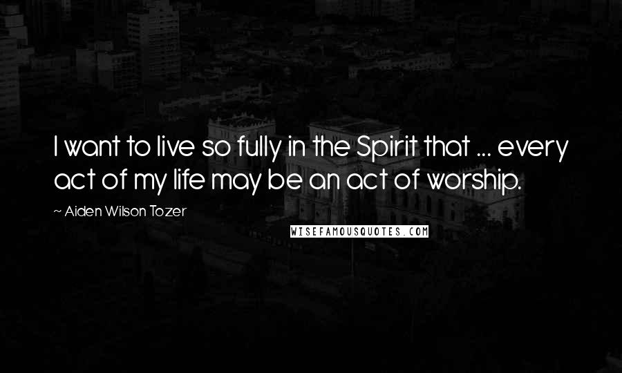 Aiden Wilson Tozer Quotes: I want to live so fully in the Spirit that ... every act of my life may be an act of worship.