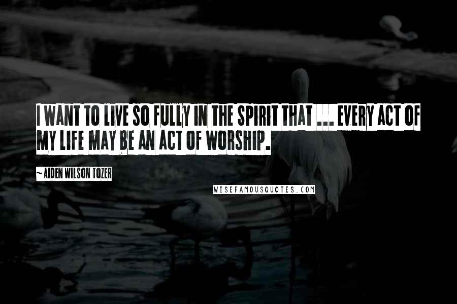 Aiden Wilson Tozer Quotes: I want to live so fully in the Spirit that ... every act of my life may be an act of worship.