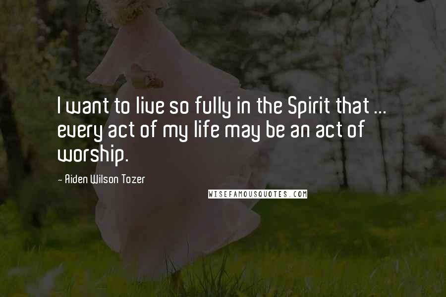 Aiden Wilson Tozer Quotes: I want to live so fully in the Spirit that ... every act of my life may be an act of worship.