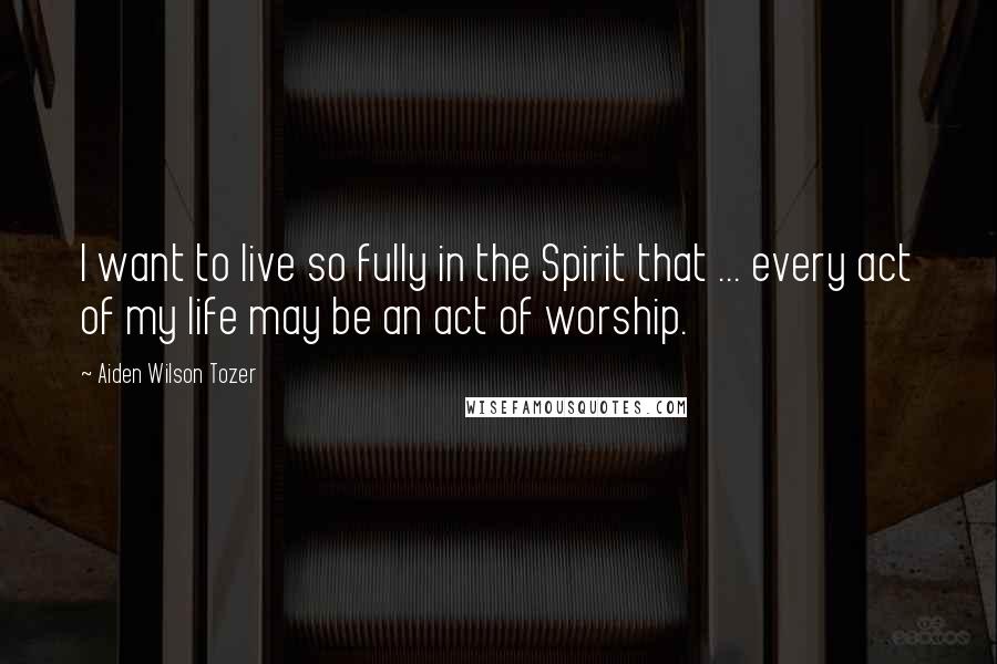 Aiden Wilson Tozer Quotes: I want to live so fully in the Spirit that ... every act of my life may be an act of worship.